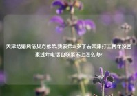 天津结婚风俗女方弟弟,我表弟25岁了去天津打工两年没回家过年电话也联系不上怎么办?