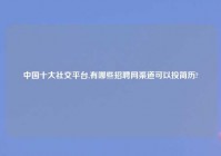 中国十大社交平台,有哪些招聘网渠道可以投简历?
