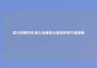 嘉兴拍婚纱照,那么你最想去旅游的地方是哪里