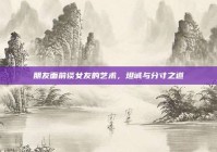 朋友面前谈女友的艺术，坦诚与分寸之道