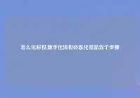 怎么化彩妆,新手化淡妆必备化妆品五个步骤