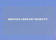 咸阳市中老年人相亲群,举杯千里共邀月句子?