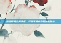 微信聊天空间清理，释放手机内存的独家秘诀