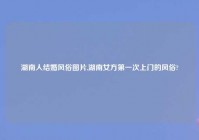 湖南人结婚风俗图片,湖南女方第一次上门的风俗?