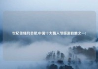 世纪佳缘约会吧,中国十大情人节旅游胜地之一?