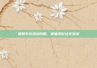 昆明交友活动攻略，邂逅多彩社交生活