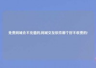 免费同城会不充值的,同城交友软件哪个好不收费的?