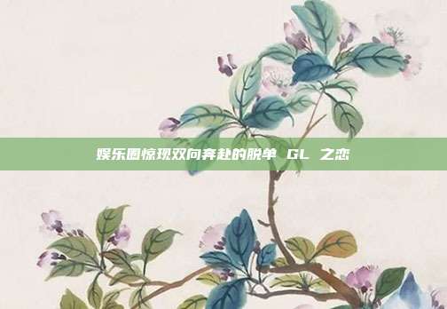 娱乐圈惊现双向奔赴的脱单 GL 之恋