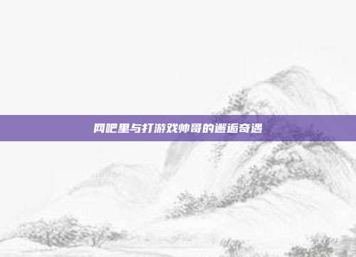 网吧里与打游戏帅哥的邂逅奇遇