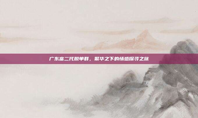 广东富二代脱单群，繁华之下的情感探寻之旅