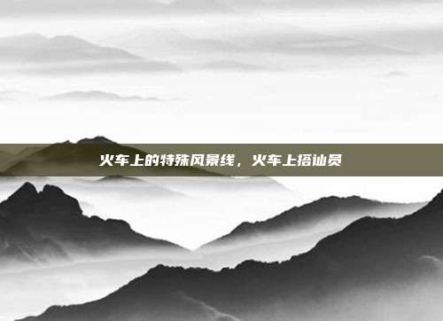 火车上的特殊风景线，火车上搭讪员