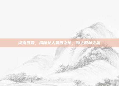 湖南寻爱，揭秘女人最多之地，踏上脱单之旅