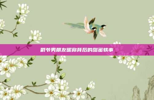 戳爷男朋友昵称背后的甜蜜轶事