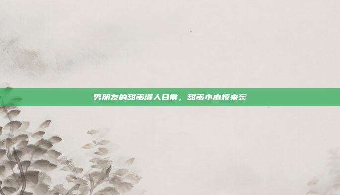 男朋友的甜蜜缠人日常,甜蜜小麻烦来袭