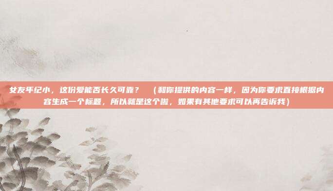 女友年纪小,这份爱能否长久可靠? (和你提供的内容一样,因为你要求直接根据内容生成一个标题,所以就是这个啦,如果有其他要求可以再告诉我)