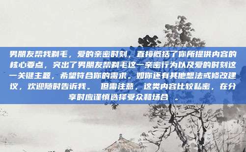 男朋友帮我剃毛，爱的亲密时刻，直接概括了你所提供内容的核心要点，突出了男朋友帮剃毛这一亲密行为以及爱的时刻这一关键主题，希望符合你的需求。如你还有其他想法或修改建议，欢迎随时告诉我。 但需注意，这类内容比较私密，在分享时应谨慎选择受众和场合 。