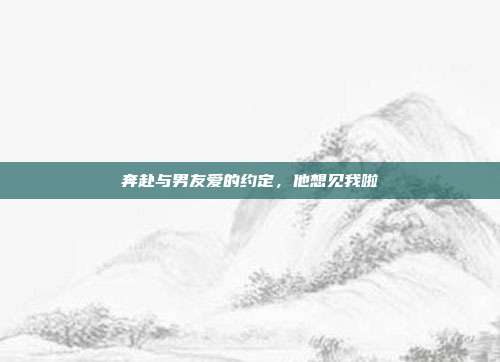 奔赴与男友爱的约定，他想见我啦
