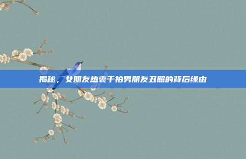 揭秘，女朋友热衷于拍男朋友丑照的背后缘由