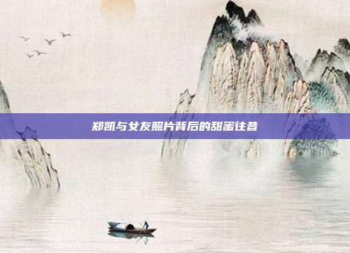 郑凯与女友照片背后的甜蜜往昔