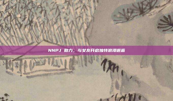 NNPJ 助力,与女友开启独特浪漫邂逅