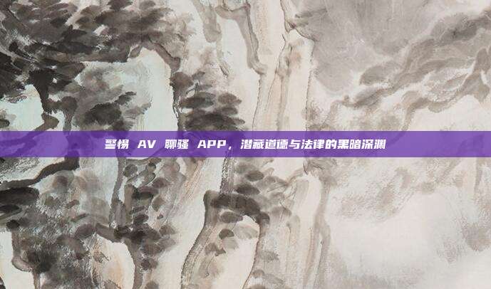 警惕 AV 聊骚 APP，潜藏道德与法律的黑暗深渊