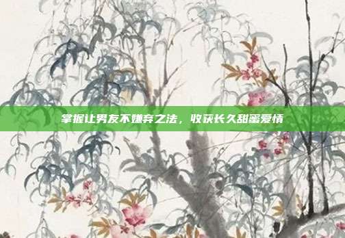 掌握让男友不嫌弃之法,收获长久甜蜜爱情