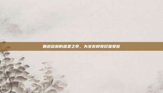 霸道总裁的温柔之举,为女友卸妆尽显爱意