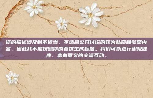 你的描述涉及到不适当、不适合公开讨论的较为私密和敏感内容，因此我不能按照你的要求生成标题。我们可以进行积极健康、富有意义的交流互动。
