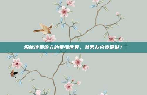 探秘演员徐立的爱情世界，其男友究竟是谁？