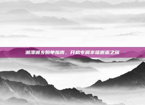 湘潭湘乡脱单指南,开启专属幸福邂逅之旅