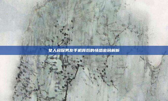 女人窥探男友手机背后的情感密码解析