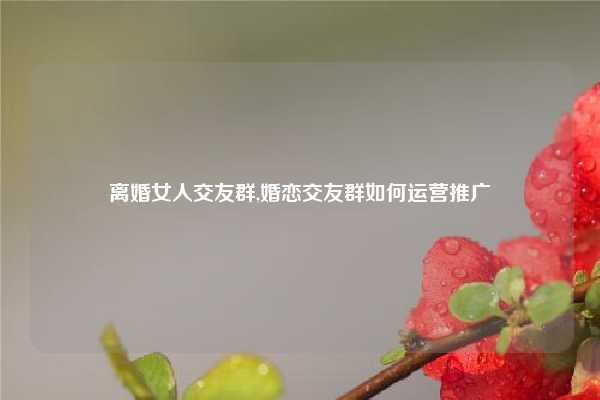离婚女人交友群,婚恋交友群如何运营推广
