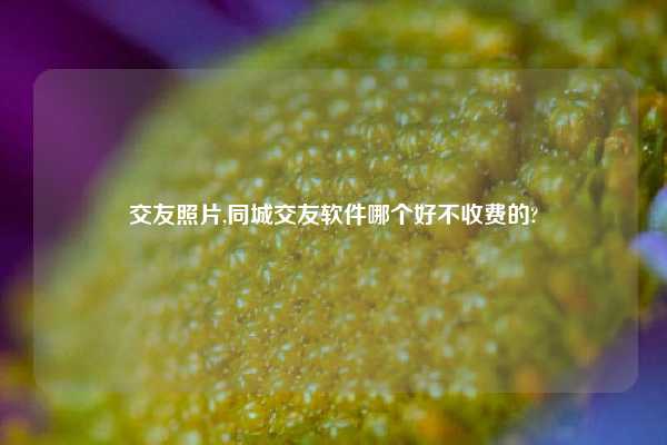 交友照片,同城交友软件哪个好不收费的?