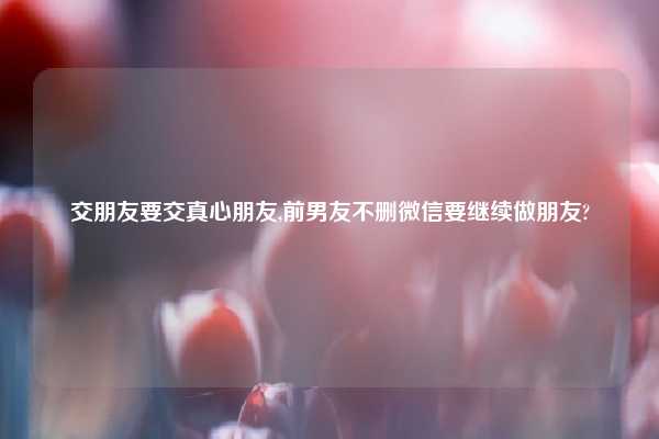 交朋友要交真心朋友,前男友不删微信要继续做朋友?