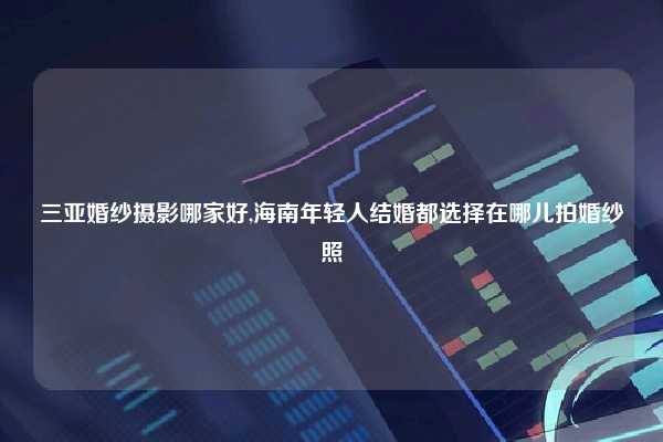 三亚婚纱摄影哪家好,海南年轻人结婚都选择在哪儿拍婚纱照